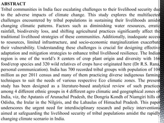 ABSTRACT
Tribal communities in India face escalating challenges to their livelihood security due
to the adverse impacts of climate change. This study explores the multifaceted
challenges encountered by tribal populations in sustaining their livelihoods amidst
changing climatic patterns. Factors such as diminishing water resources, erratic
rainfall, biodiversity loss, and shifting agricultural practices significantly affect the
traditional livelihood strategies of these communities. Additionally, inadequate access
to resources, limited infrastructure, and socio-economic marginalization exacerbate
their vulnerability. Understanding these challenges is crucial for designing effective
adaptation and mitigation strategies to enhance tribal livelihood resilience. The Indian
region is one of the world’s 8 centers of crop plant origin and diversity with 166
food/crop species and 320 wild relatives of crops have originated here (Dr R.S. Rana,
personal communication). India has 700 recorded tribal groups with population of 104
million as per 2011 census and many of them practicing diverse indigenous farming
techniques to suit the needs of various respective Eco climatic zones. The present
study has been designed as a literature-based analytical review of such practices
among 4 different ethnic groups in 4 different agro climatic and geographical zones of
India, viz, the Apatanis of Arunachal Pradesh, the Dongria Kondh of Niamgiri hills of
Odisha, the Irular in the Nilgiris, and the Lahaulas of Himachal Pradesh. This paper
underscores the urgent need for interdisciplinary research and policy interventions
aimed at safeguarding the livelihood security of tribal populations amidst the rapidly
changing climate scenario in India.
 
