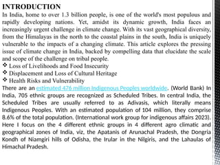 INTRODUCTION
In India, home to over 1.3 billion people, is one of the world's most populous and
rapidly developing nations. Yet, amidst its dynamic growth, India faces an
increasingly urgent challenge in climate change. With its vast geographical diversity,
from the Himalayas in the north to the coastal plains in the south, India is uniquely
vulnerable to the impacts of a changing climate. This article explores the pressing
issue of climate change in India, backed by compelling data that elucidate the scale
and scope of the challenge on tribal people.
 Loss of Livelihoods and Food Insecurity
 Displacement and Loss of Cultural Heritage
 Health Risks and Vulnerability
There are an estimated 476 million Indigenous Peoples worldwide. (World Bank) In
India, 705 ethnic groups are recognized as Scheduled Tribes. In central India, the
Scheduled Tribes are usually referred to as Adivasis, which literally means
Indigenous Peoples. With an estimated population of 104 million, they comprise
8.6% of the total population. (International work group for indigenous affairs 2023).
Here I focus on the 4 different ethnic groups in 4 different agro climatic and
geographical zones of India, viz, the Apatanis of Arunachal Pradesh, the Dongria
Kondh of Niamgiri hills of Odisha, the Irular in the Nilgiris, and the Lahaulas of
Himachal Pradesh.
 