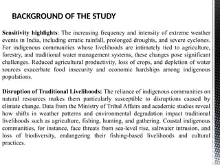 Sensitivity highlights: The increasing frequency and intensity of extreme weather
events in India, including erratic rainfall, prolonged droughts, and severe cyclones.
For indigenous communities whose livelihoods are intimately tied to agriculture,
forestry, and traditional water management systems, these changes pose significant
challenges. Reduced agricultural productivity, loss of crops, and depletion of water
sources exacerbate food insecurity and economic hardships among indigenous
populations.
Disruption of Traditional Livelihoods: The reliance of indigenous communities on
natural resources makes them particularly susceptible to disruptions caused by
climate change. Data from the Ministry of Tribal Affairs and academic studies reveal
how shifts in weather patterns and environmental degradation impact traditional
livelihoods such as agriculture, fishing, hunting, and gathering. Coastal indigenous
communities, for instance, face threats from sea-level rise, saltwater intrusion, and
loss of biodiversity, endangering their fishing-based livelihoods and cultural
practices.
BACKGROUND OF THE STUDY
 