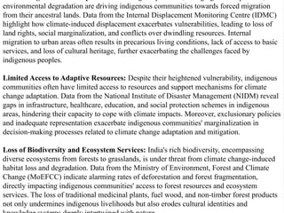 environmental degradation are driving indigenous communities towards forced migration
from their ancestral lands. Data from the Internal Displacement Monitoring Centre (IDMC)
highlight how climate-induced displacement exacerbates vulnerabilities, leading to loss of
land rights, social marginalization, and conflicts over dwindling resources. Internal
migration to urban areas often results in precarious living conditions, lack of access to basic
services, and loss of cultural heritage, further exacerbating the challenges faced by
indigenous peoples.
Limited Access to Adaptive Resources: Despite their heightened vulnerability, indigenous
communities often have limited access to resources and support mechanisms for climate
change adaptation. Data from the National Institute of Disaster Management (NIDM) reveal
gaps in infrastructure, healthcare, education, and social protection schemes in indigenous
areas, hindering their capacity to cope with climate impacts. Moreover, exclusionary policies
and inadequate representation exacerbate indigenous communities' marginalization in
decision-making processes related to climate change adaptation and mitigation.
Loss of Biodiversity and Ecosystem Services: India's rich biodiversity, encompassing
diverse ecosystems from forests to grasslands, is under threat from climate change-induced
habitat loss and degradation. Data from the Ministry of Environment, Forest and Climate
Change (MoEFCC) indicate alarming rates of deforestation and forest fragmentation,
directly impacting indigenous communities' access to forest resources and ecosystem
services. The loss of traditional medicinal plants, fuel wood, and non-timber forest products
not only undermines indigenous livelihoods but also erodes cultural identities and
 