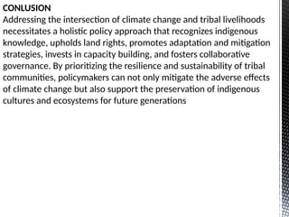 CONLUSION
Addressing the intersection of climate change and tribal livelihoods
necessitates a holistic policy approach that recognizes indigenous
knowledge, upholds land rights, promotes adaptation and mitigation
strategies, invests in capacity building, and fosters collaborative
governance. By prioritizing the resilience and sustainability of tribal
communities, policymakers can not only mitigate the adverse effects
of climate change but also support the preservation of indigenous
cultures and ecosystems for future generations
 