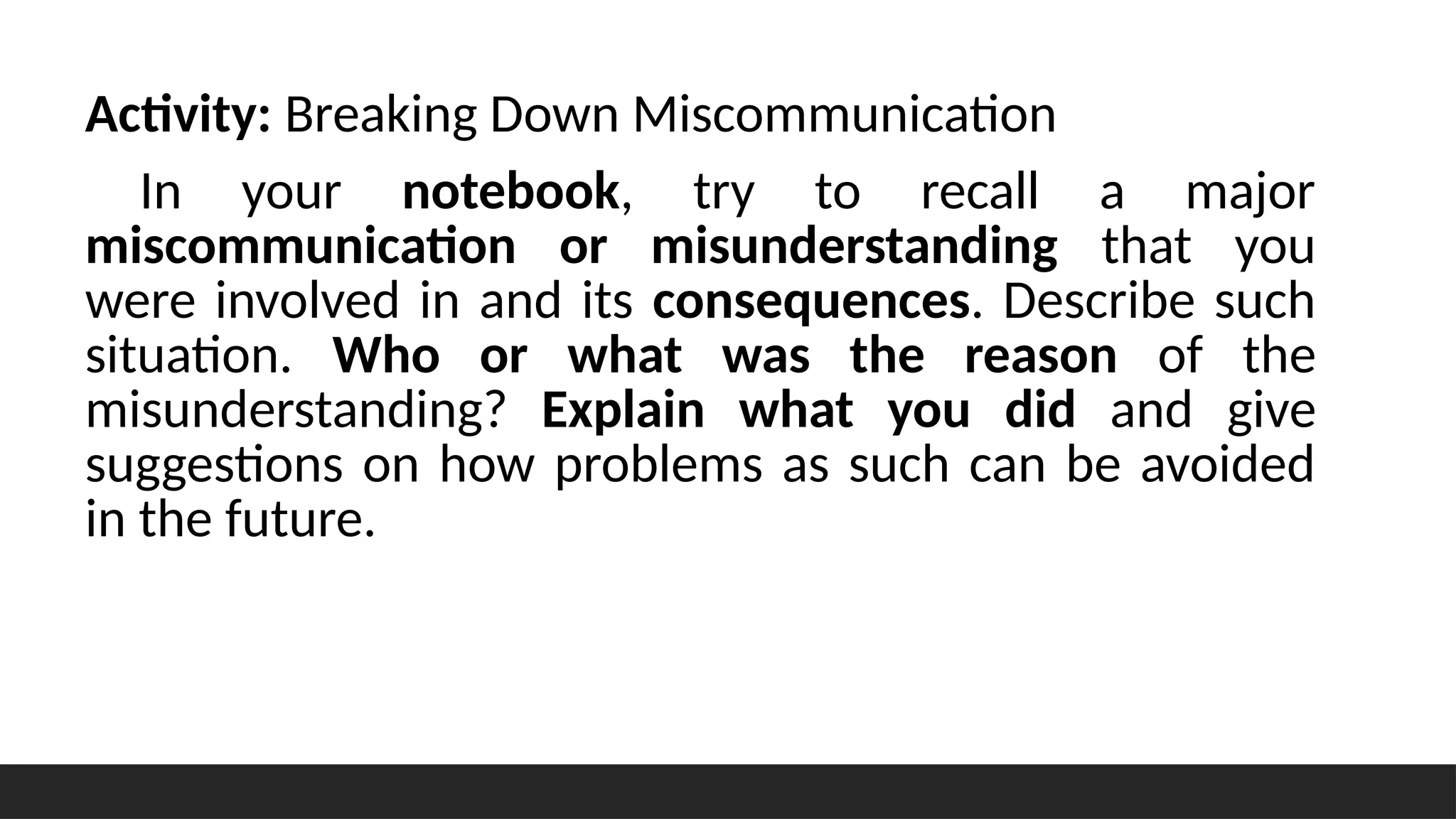Activity: Breaking Down Miscommunication
In your notebook, try to recall a major
miscommunication or misunderstanding that you
were involved in and its consequences. Describe such
situation. Who or what was the reason of the
misunderstanding? Explain what you did and give
suggestions on how problems as such can be avoided
in the future.
 