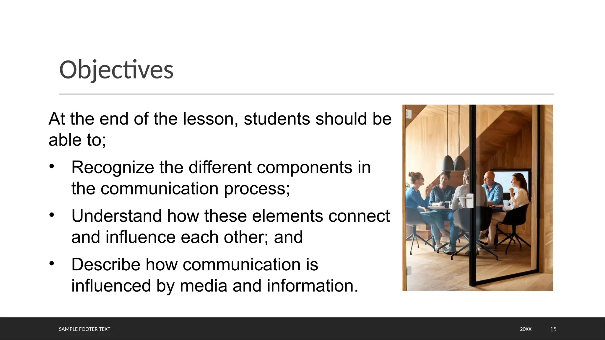 Objectives
SAMPLE FOOTER TEXT 20XX 15
At the end of the lesson, students should be
able to;
• Recognize the different components in
the communication process;
• Understand how these elements connect
and influence each other; and
• Describe how communication is
influenced by media and information.
 