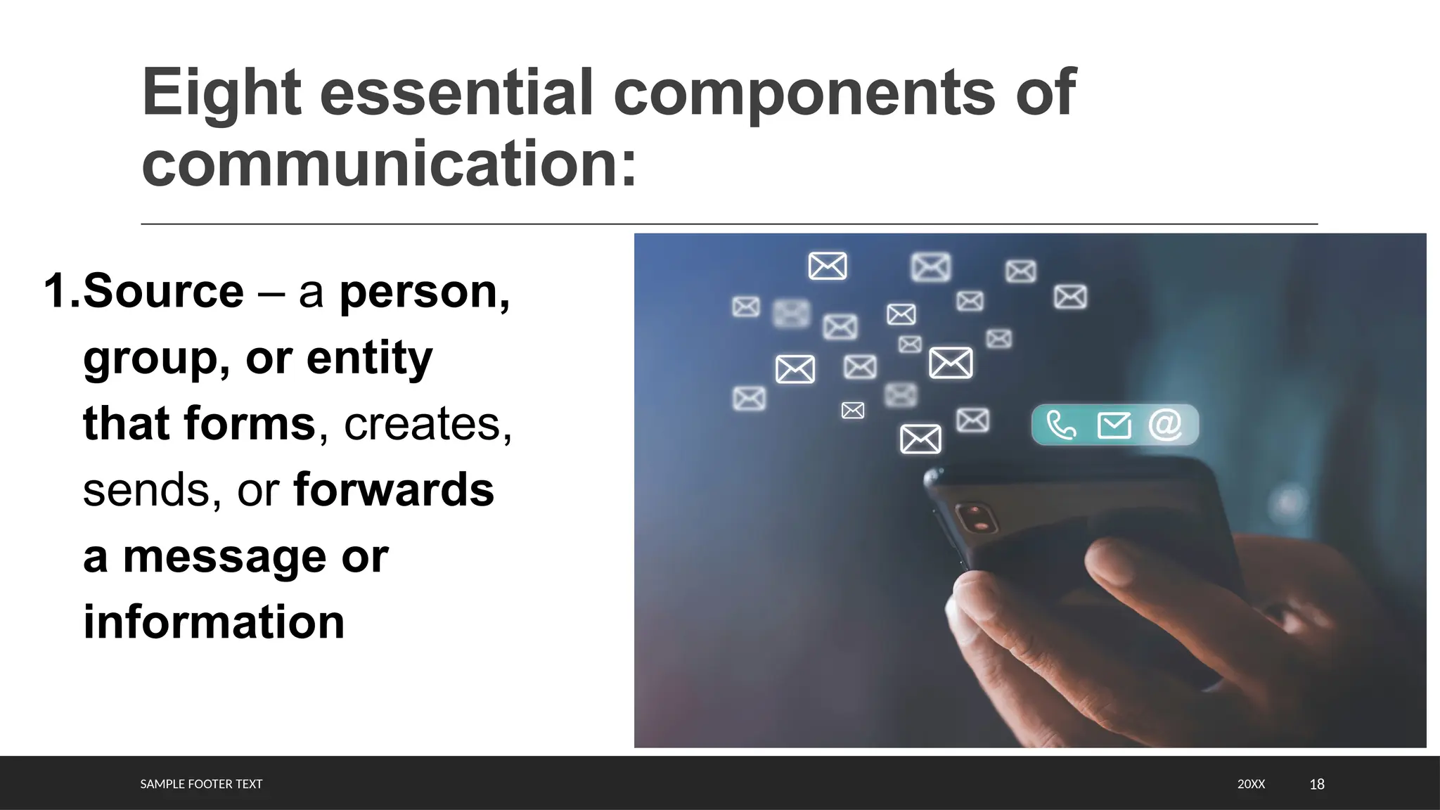 SAMPLE FOOTER TEXT 18
Eight essential components of
communication:
20XX
1.Source – a person,
group, or entity
that forms, creates,
sends, or forwards
a message or
information
 