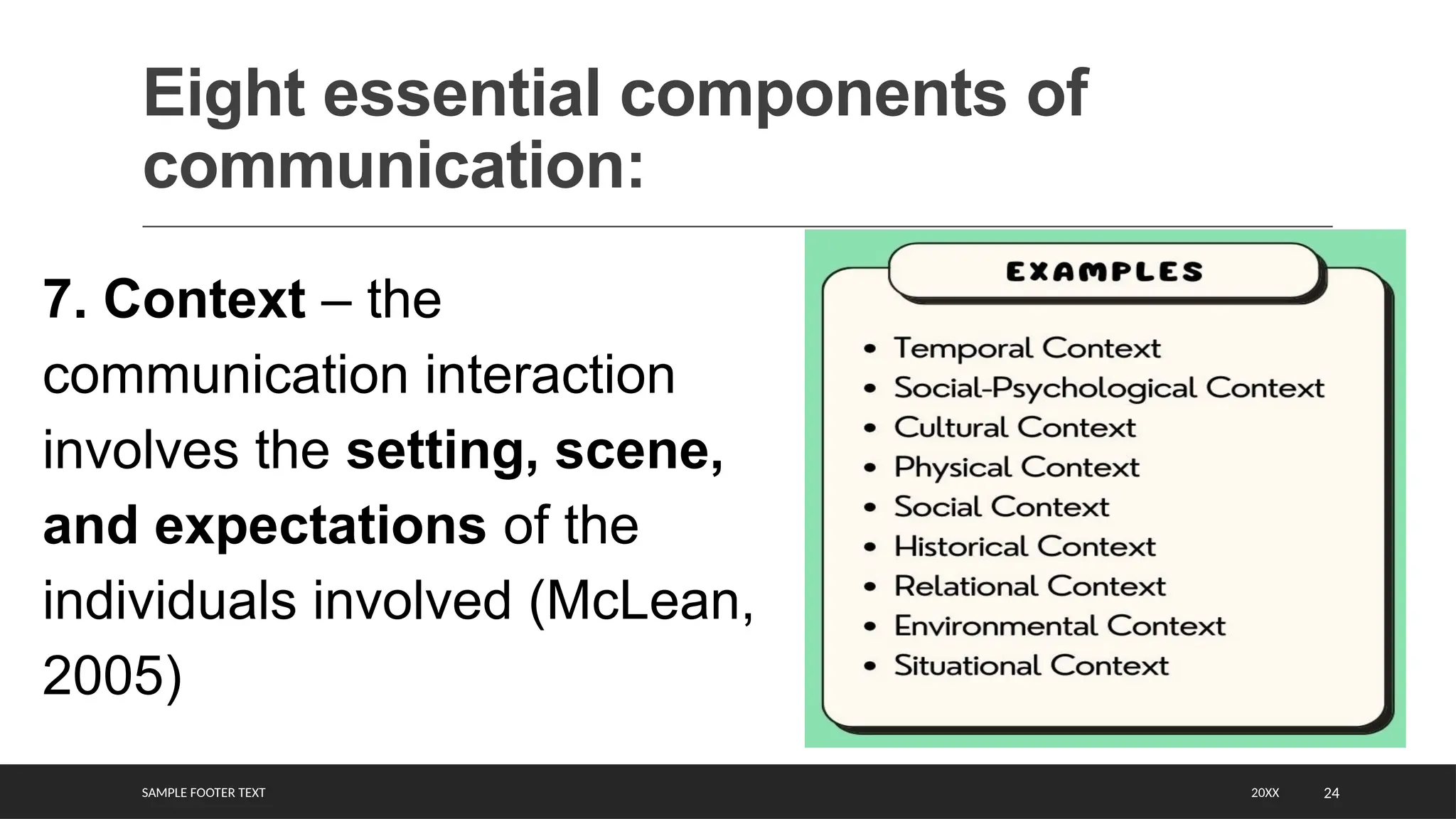 SAMPLE FOOTER TEXT 24
Eight essential components of
communication:
20XX
7. Context – the
communication interaction
involves the setting, scene,
and expectations of the
individuals involved (McLean,
2005)
 