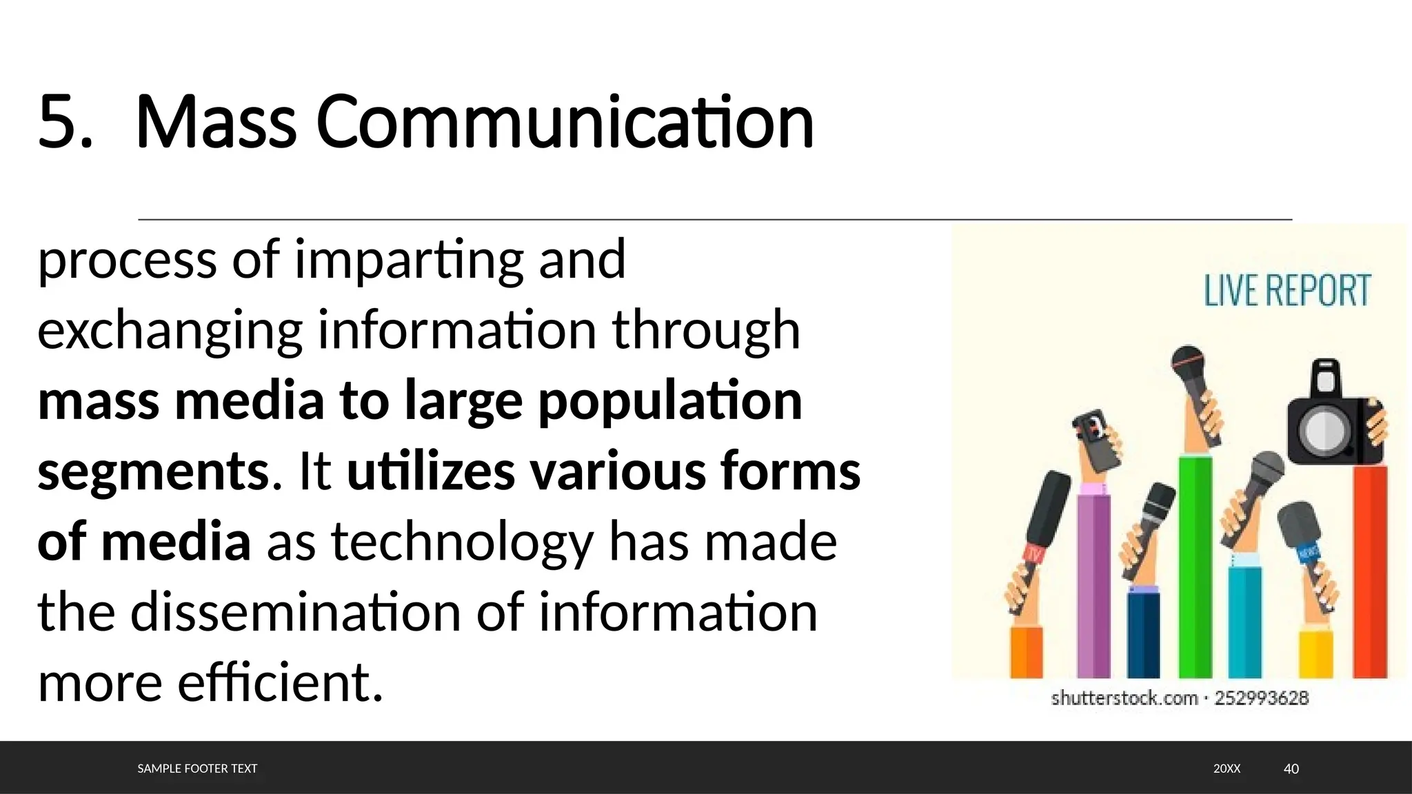 SAMPLE FOOTER TEXT 40
5. Mass Communication
20XX
process of imparting and
exchanging information through
mass media to large population
segments. It utilizes various forms
of media as technology has made
the dissemination of information
more efficient.
 