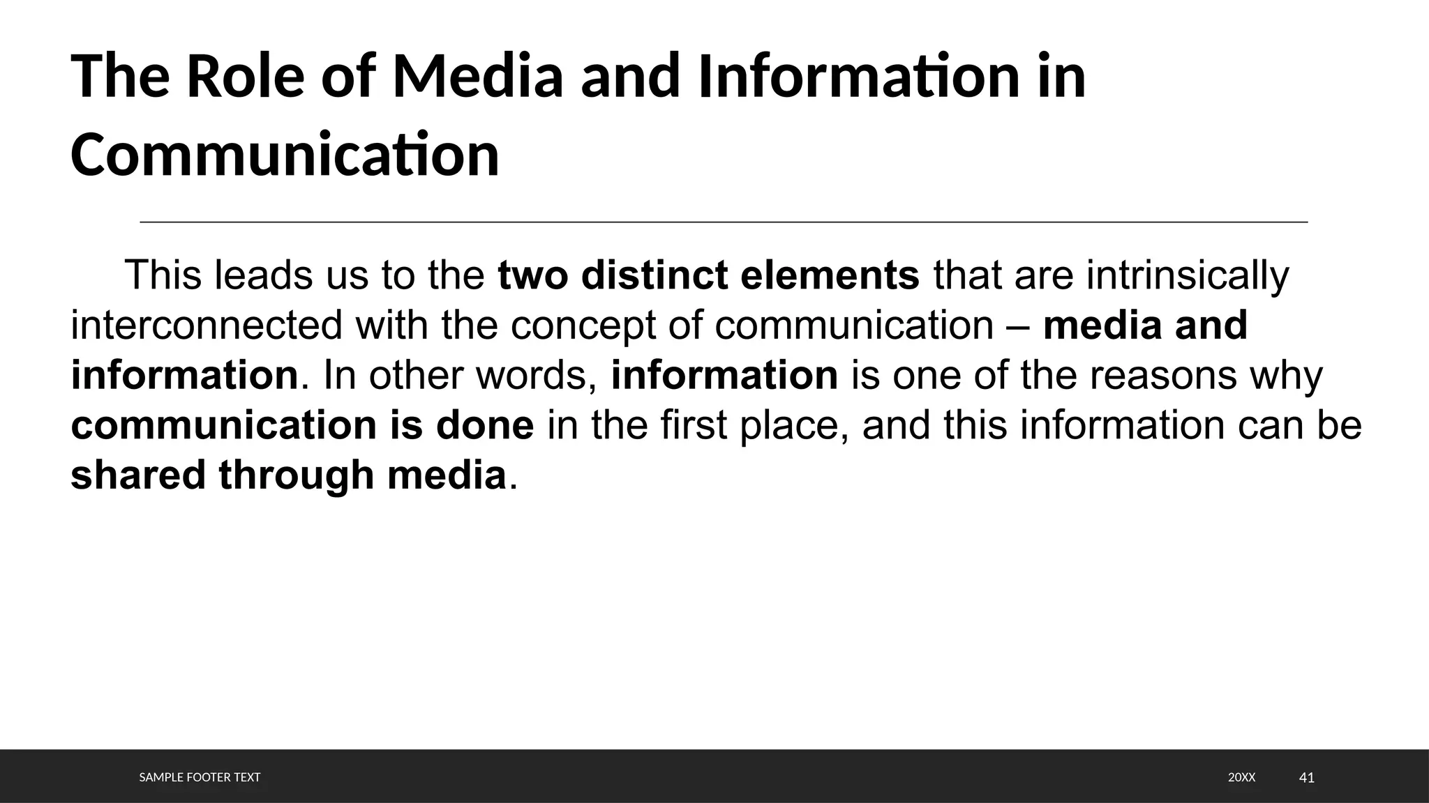 SAMPLE FOOTER TEXT 41
20XX
The Role of Media and Information in
Communication
This leads us to the two distinct elements that are intrinsically
interconnected with the concept of communication – media and
information. In other words, information is one of the reasons why
communication is done in the first place, and this information can be
shared through media.
 