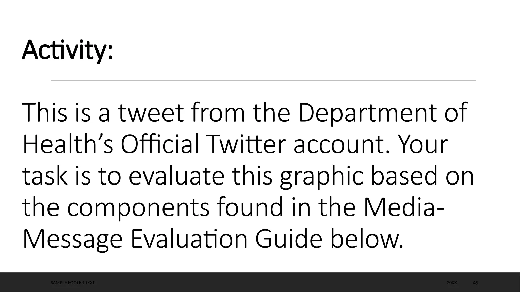 Activity:
This is a tweet from the Department of
Health’s Official Twitter account. Your
task is to evaluate this graphic based on
the components found in the Media-
Message Evaluation Guide below.
20XX
SAMPLE FOOTER TEXT 49
 