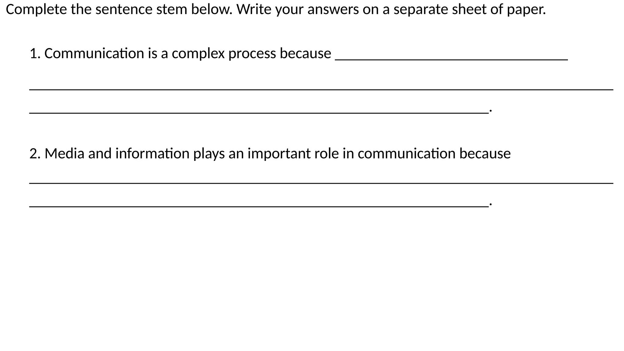 SAMPLE FOOTER TEXT 52
20XX
Complete the sentence stem below. Write your answers on a separate sheet of paper.
1. Communication is a complex process because ______________________________
___________________________________________________________________________
___________________________________________________________.
2. Media and information plays an important role in communication because
___________________________________________________________________________
___________________________________________________________.
 