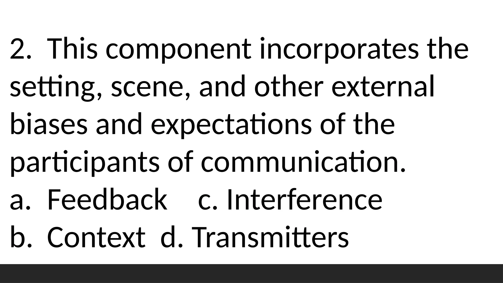 2. This component incorporates the
setting, scene, and other external
biases and expectations of the
participants of communication.
a. Feedback c. Interference
b. Context d. Transmitters
 