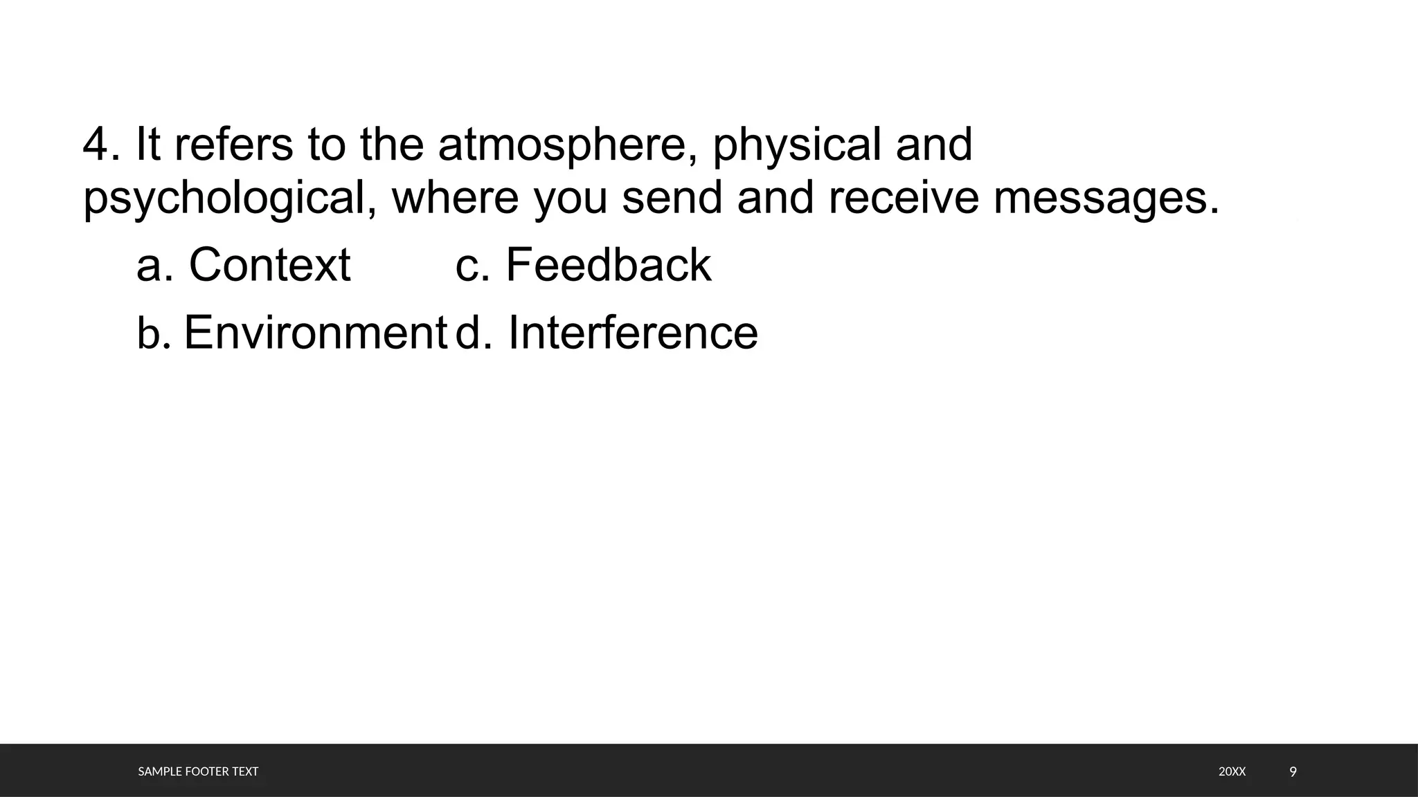 SAMPLE FOOTER TEXT 9
4. It refers to the atmosphere, physical and
psychological, where you send and receive messages.
a. Context c. Feedback
b. Environmentd. Interference
20XX
 