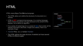 HTML
HTML means Hyper Text Markup Language.
• The HTML allow us to define the structure of a document or a
website.
• HTML is NOT a programming language, it’s a markup language,
which means its purpose is to give structure to the content of the
website, not to define an algorithm.
• It is a series of nested tags (it is a subset of XML) that contain all the
website information (like texts, images and videos). Here is an
example of tags:
• <title>This is a title</title>
• The HTML defines the page structure. A website can have several
HTMLs to different pages.
 
