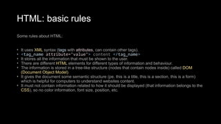 HTML: basic rules
Some rules about HTML:
• It uses XML syntax (tags with attributes, can contain other tags).
• <tag_name attribute="value"> content </tag_name>
• It stores all the information that must be shown to the user.
• There are different HTML elements for different types of information and behaviour.
• The information is stored in a tree-like structure (nodes that contain nodes inside) called DOM
(Document Object Model).
• It gives the document some semantic structure (pe. this is a title, this is a section, this is a form)
which is helpful for computers to understand websites content.
• It must not contain information related to how it should be displayed (that information belongs to the
CSS), so no color information, font size, position, etc.
 
