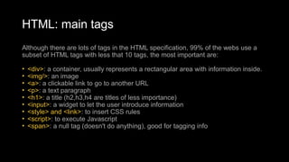 HTML: main tags
Although there are lots of tags in the HTML specification, 99% of the webs use a
subset of HTML tags with less that 10 tags, the most important are:
• <div>: a container, usually represents a rectangular area with information inside.
• <img/>: an image
• <a>: a clickable link to go to another URL
• <p>: a text paragraph
• <h1>: a title (h2,h3,h4 are titles of less importance)
• <input>: a widget to let the user introduce information
• <style> and <link>: to insert CSS rules
• <script>: to execute Javascript
• <span>: a null tag (doesn't do anything), good for tagging info
 