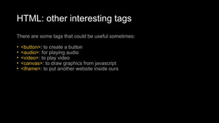 HTML: other interesting tags
There are some tags that could be useful sometimes:
• <button>: to create a button
• <audio>: for playing audio
• <video>: to play video
• <canvas>: to draw graphics from javascript
• <iframe>: to put another website inside ours
 