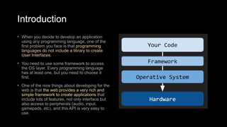 Introduction
• When you decide to develop an application
using any programming language, one of the
first problem you face is that programming
languages do not include a library to create
User Interfaces.
• You need to use some framework to access
the OS layer. Every programming language
has at least one, but you need to choose it
first.
• One of the nice things about developing for the
web is that the web provides a very rich and
simple framework to create applications that
include lots of features, not only interface but
also access to peripherals (audio, input,
gamepads, etc), and this API is very easy to
use.
 