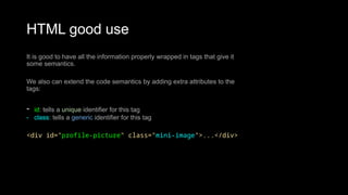 HTML good use
It is good to have all the information properly wrapped in tags that give it
some semantics.
We also can extend the code semantics by adding extra attributes to the
tags:
- id: tells a unique identifier for this tag
- class: tells a generic identifier for this tag
<div id="profile-picture" class="mini-image">...</div>
 