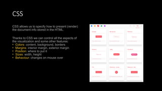 CSS
CSS allows us to specify how to present (render)
the document info stored in the HTML.
Thanks to CSS we can control all the aspects of
the visualization and some other features:
• Colors: content, background, borders
• Margins: interior margin, exterior margin
• Position: where to put it
• Sizes: width, height
• Behaviour: changes on mouse over
 