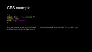 CSS example
* {
color: blue; /*a comment */
margin: 10px;
font: 14px Tahoma;
}
This will change all the tags in my web ( ‘*‘ means all) to look blue with font Tahoma with 14px,
and leaving a margin of 10px around.
 