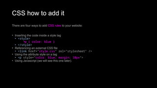 CSS how to add it
There are four ways to add CSS rules to your website:
• Inserting the code inside a style tag
• <style>
•p { color: blue }
• </style>
• Referencing an external CSS file
• <link href="style.css" rel="stylesheet" />
• Using the attribute style on a tag
• <p style="color: blue; margin: 10px">
• Using Javascript (we will see this one later).
 