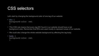 CSS selectors
Let's start by changing the background color of one tag of our website:
• div {
background-color: red;
}
• This CSS rule means that every tag DIV found in our website should have a red
background color. Remember that DIVs are used mostly to represent areas of our website.
• We could also change the whole website background by affecting the tag body:
• body {
background-color: red;
}
 
