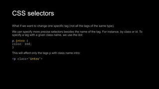 CSS selectors
What if we want to change one specific tag (not all the tags of the same type).
We can specify more precise selectors besides the name of the tag. For instance, by class or id. To
specify a tag with a given class name, we use the dot:
p.intro {
color: red;
}
This will affect only the tags p with class name intro:
<p class="intro">
 