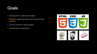 Goals
• Introduction to web technologies:
• HTML to create the document structure and
content
• CSS to control is visual aspect
• Javascript for interactivity
 
