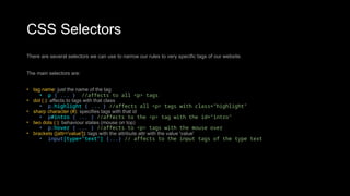 CSS Selectors
There are several selectors we can use to narrow our rules to very specific tags of our website.
The main selectors are:
• tag name: just the name of the tag
• p { ... } //affects to all <p> tags
• dot (.): affects to tags with that class
• p.highlight { ... } //affects all <p> tags with class="highlight"
• sharp character (#): specifies tags with that id
• p#intro { ... } //affects to the <p> tag with the id="intro"
• two dots (:): behaviour states (mouse on top)
• p:hover { ... } //affects to <p> tags with the mouse over
• brackets ([attr='value']): tags with the attribute attr with the value 'value'
• input[type="text"] {...} // affects to the input tags of the type text
 