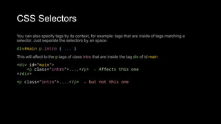 CSS Selectors
You can also specify tags by its context, for example: tags that are inside of tags matching a
selector. Just separate the selectors by an space:
div#main p.intro { ... }
This will affect to the p tags of class intro that are inside the tag div of id main
<div id="main">
<p class="intro">....</p> ← Affects this one
</div>
<p class="intro">....</p> ← but not this one
 