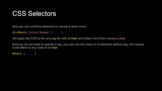 CSS Selectors
And you can combine selectors to narrow it down more.
div#main.intro:hover { ... }
will apply the CSS to the any tag div with id main and class intro if the mouse is over.
And you do not need to specify a tag, you can use the class or id selectors without tag, this means
it will affect to any node of id main
#main { ... }
 