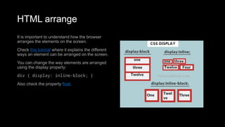 HTML arrange
It is important to understand how the browser
arranges the elements on the screen.
Check this tutorial where it explains the different
ways an element can be arranged on the screen.
You can change the way elements are arranged
using the display property:
div { display: inline-block; }
Also check the property float.
 