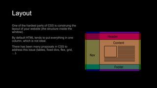 Layout
One of the hardest parts of CSS is construing the
layout of your website (the structure inside the
window) .
By default HTML tends to put everything in one
column, which is not ideal.
There has been many proposals in CSS to
address this issue (tables, fixed divs, flex, grid,
…).
 