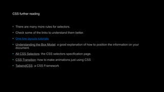 CSS further reading
• There are many more rules for selectors.
• Check some of the links to understand them better.
• One line layouts tutorials
• Understanding the Box Model: a good explanation of how to position the information on your
document.
• All CSS Selectors: the CSS selectors specification page.
• CSS Transition: how to make animations just using CSS
• TailwindCSS: a CSS Framework
 