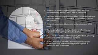 • Firmenich is a major player in the perfumery and flavor
industry globally, working with a diverse client base.
• It supplies multinational consumer goods companies in various
industries, including food, beverage, household care, textiles,
and cosmetics.
• Firmenich operates in 64 countries and employs over 6,000
people.
• The company has three divisions: Perfumery, Flavors, and
Ingredients, each serving different industries.
• They have their own Social Accountability Standards, ensuring
compliance with labor and ethical standards.
• In India, Firmenich initiated a marketing research project
targeting the BoP (Bottom of the Pyramid) segment to
understand their preferences.
 