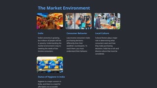 The Market Environment
India
India's economy is growing,
but millions of people still live
in poverty. Understanding the
market environment is key to
meeting the needs of low-
income consumers.
Consumer Behavior
Low-income consumers make
purchasing decisions
differently than their
wealthier counterparts. To
reach them, you must
understand their behavior.
Local Culture
Cultural factors play a major
role in determining what
consumers want and how
they make purchasing
decisions. India has a rich and
diverse culture that must be
considered.
Status of Hygiene in India
Hygiene is a major concern in
India, and there is a need for
affordable and accessible
 