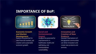 IMPORTANCE OF BoP:
Economic Growth
and Market
Development
Explore the potential for
new financial markets, job
creation and sustainable
economic growth.
Social and
Environmental
Impact
Analyze the potential for
improvements in
livelihoods, health and
well-being, and
environmental
sustainability.
Innovation and
Creation of New
Products
Discover how bottom-of-
the-pyramid communities
can drive innovation and
create new products and
services.
 