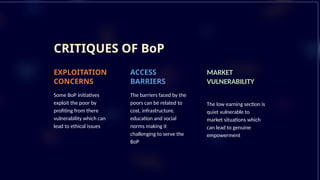 CRITIQUES OF BoP
EXPLOITATION
CONCERNS
Some BoP initiatives
exploit the poor by
profiting from there
vulnerability which can
lead to ethical issues
ACCESS
BARRIERS
The barriers faced by the
poors can be related to
cost, infrastructure,
education and social
norms making it
challenging to serve the
BoP
MARKET
VULNERABILITY
The low earning section is
quiet vulnerable to
market situations which
can lead to genuine
empowerment
 