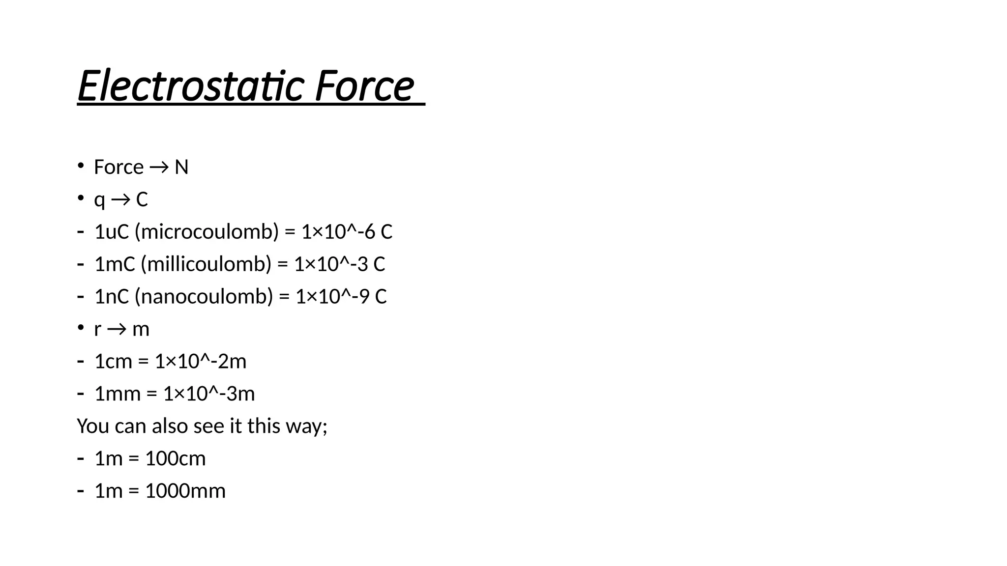 Electrostatic Force
• Force → N
• q → C
- 1uC (microcoulomb) = 1×10^-6 C
- 1mC (millicoulomb) = 1×10^-3 C
- 1nC (nanocoulomb) = 1×10^-9 C
• r → m
- 1cm = 1×10^-2m
- 1mm = 1×10^-3m
You can also see it this way;
- 1m = 100cm
- 1m = 1000mm
 
