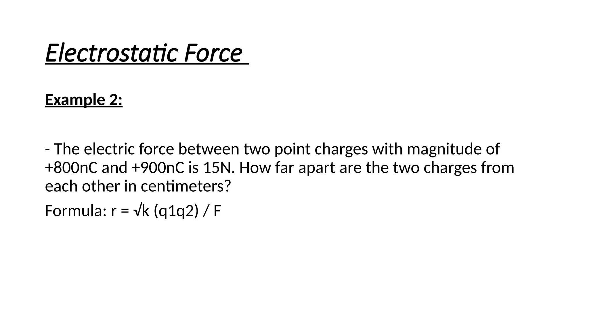 Electrostatic Force
Example 2:
- The electric force between two point charges with magnitude of
+800nC and +900nC is 15N. How far apart are the two charges from
each other in centimeters?
Formula: r = √k (q1q2) / F
 