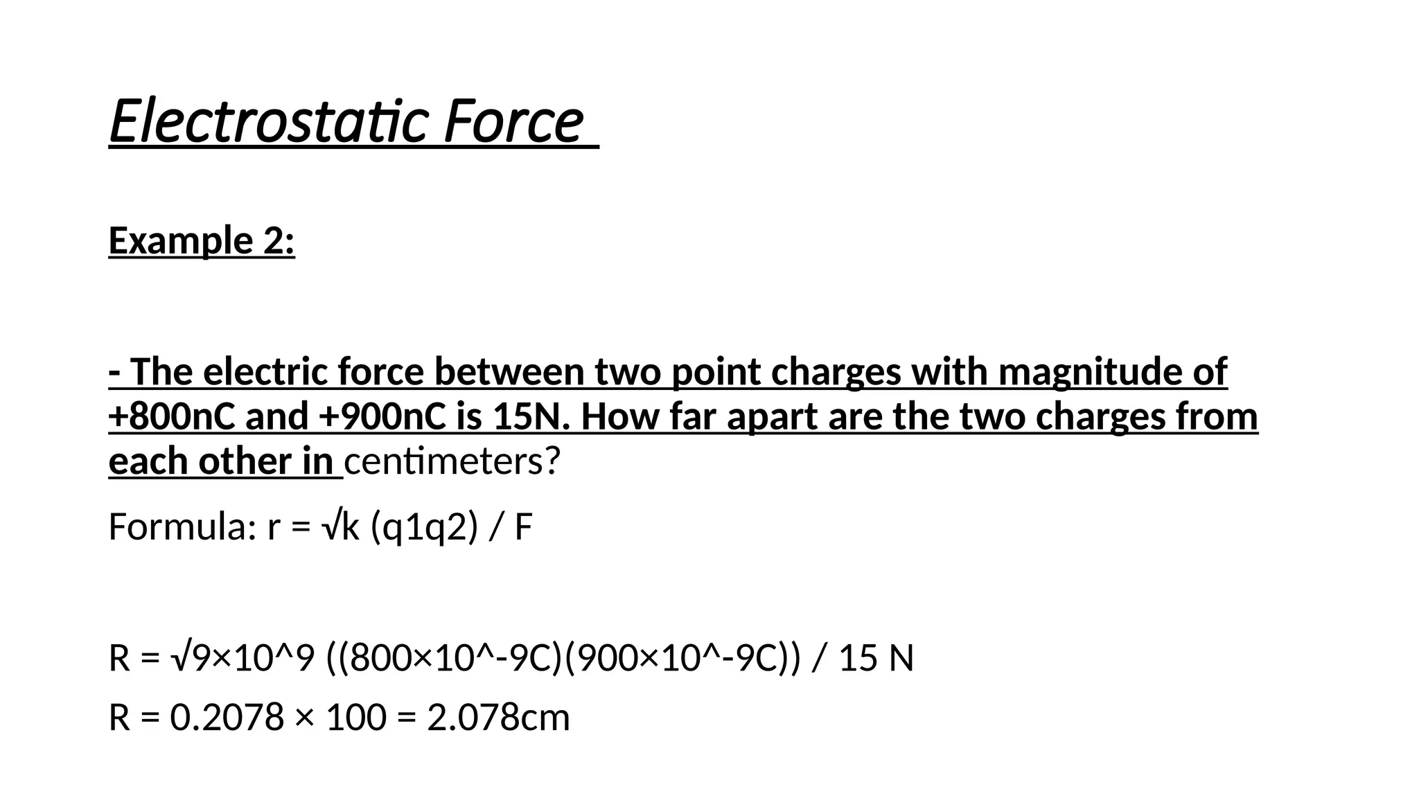 Electrostatic Force
Example 2:
- The electric force between two point charges with magnitude of
+800nC and +900nC is 15N. How far apart are the two charges from
each other in centimeters?
Formula: r = √k (q1q2) / F
R = √9×10^9 ((800×10^-9C)(900×10^-9C)) / 15 N
R = 0.2078 × 100 = 2.078cm
 