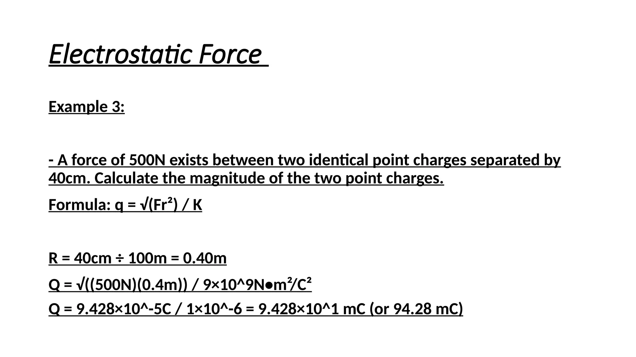 Electrostatic Force
Example 3:
- A force of 500N exists between two identical point charges separated by
40cm. Calculate the magnitude of the two point charges.
Formula: q = √(Fr²) / K
R = 40cm ÷ 100m = 0.40m
Q = √((500N)(0.4m)) / 9×10^9N•m²/C²
Q = 9.428×10^-5C / 1×10^-6 = 9.428×10^1 mC (or 94.28 mC)
 