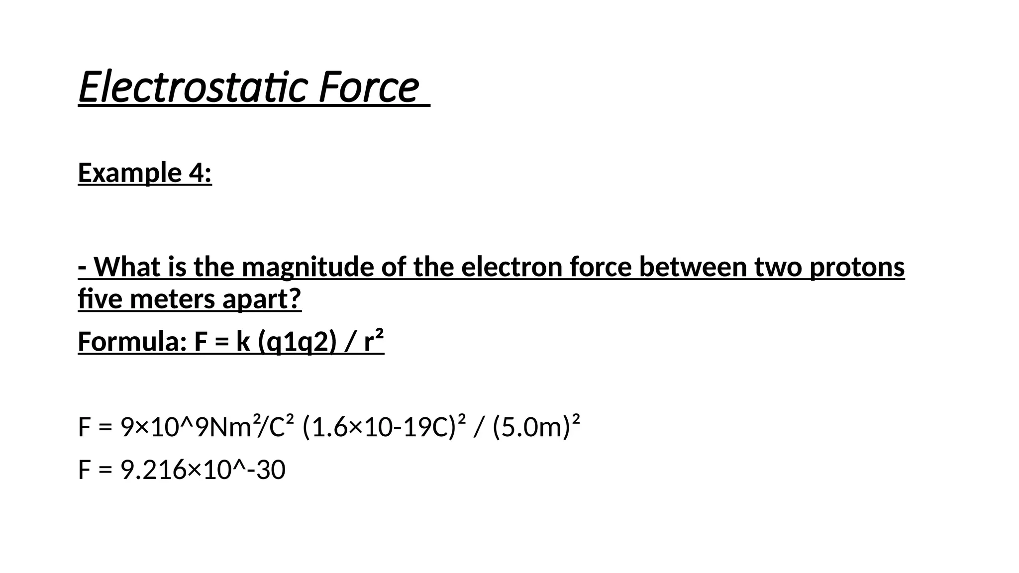 Electrostatic Force
Example 4:
- What is the magnitude of the electron force between two protons
five meters apart?
Formula: F = k (q1q2) / r²
F = 9×10^9Nm²/C² (1.6×10-19C)² / (5.0m)²
F = 9.216×10^-30
 