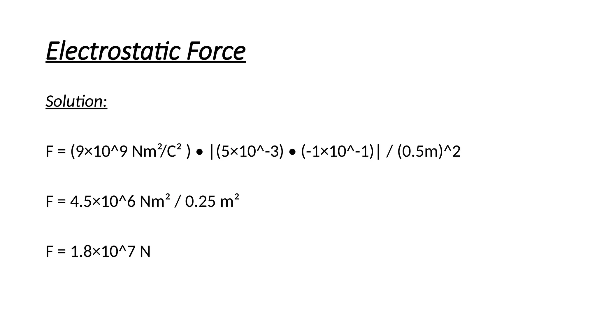 Electrostatic Force
Solution:
F = (9×10^9 Nm²/C² ) • |(5×10^-3) • (-1×10^-1)| / (0.5m)^2
F = 4.5×10^6 Nm² / 0.25 m²
F = 1.8×10^7 N
 