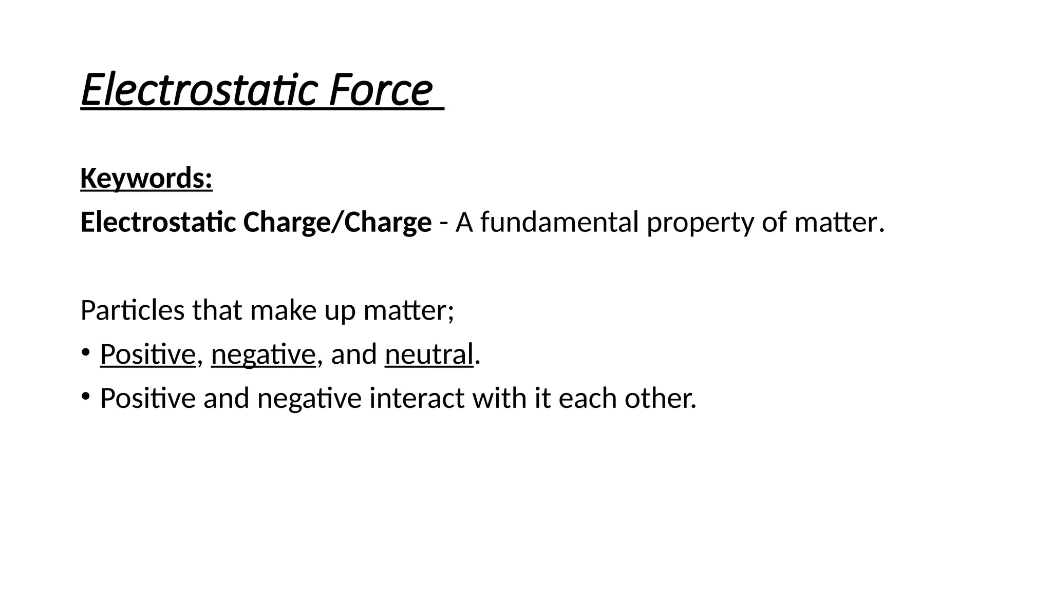 Electrostatic Force
Keywords:
Electrostatic Charge/Charge - A fundamental property of matter.
Particles that make up matter;
• Positive, negative, and neutral.
• Positive and negative interact with it each other.
 