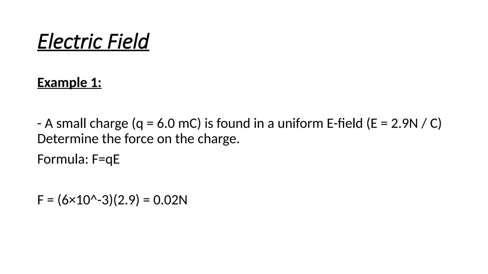 Electric Field
Example 1:
- A small charge (q = 6.0 mC) is found in a uniform E-field (E = 2.9N / C)
Determine the force on the charge.
Formula: F=qE
F = (6×10^-3)(2.9) = 0.02N
 