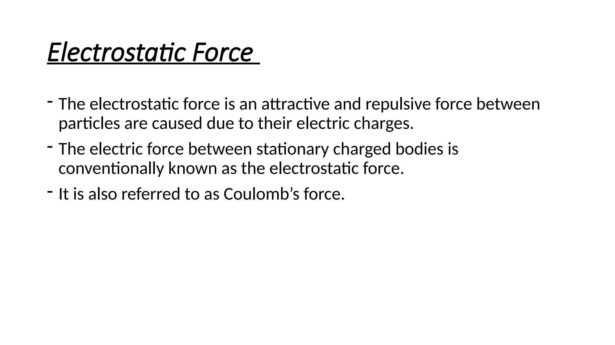 Electrostatic Force
- The electrostatic force is an attractive and repulsive force between
particles are caused due to their electric charges.
- The electric force between stationary charged bodies is
conventionally known as the electrostatic force.
- It is also referred to as Coulomb’s force.
 