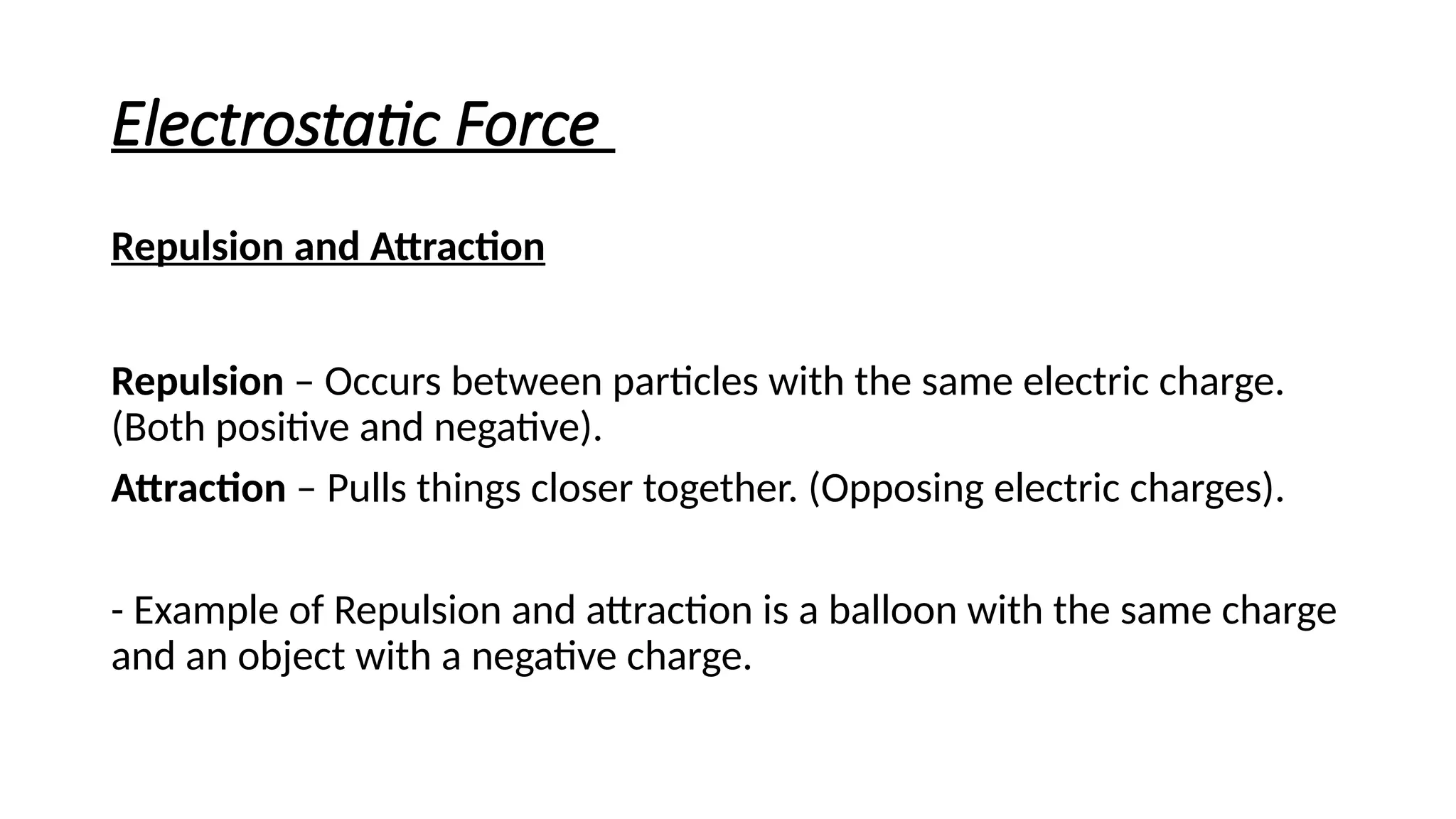 Electrostatic Force
Repulsion and Attraction
Repulsion – Occurs between particles with the same electric charge.
(Both positive and negative).
Attraction – Pulls things closer together. (Opposing electric charges).
- Example of Repulsion and attraction is a balloon with the same charge
and an object with a negative charge.
 