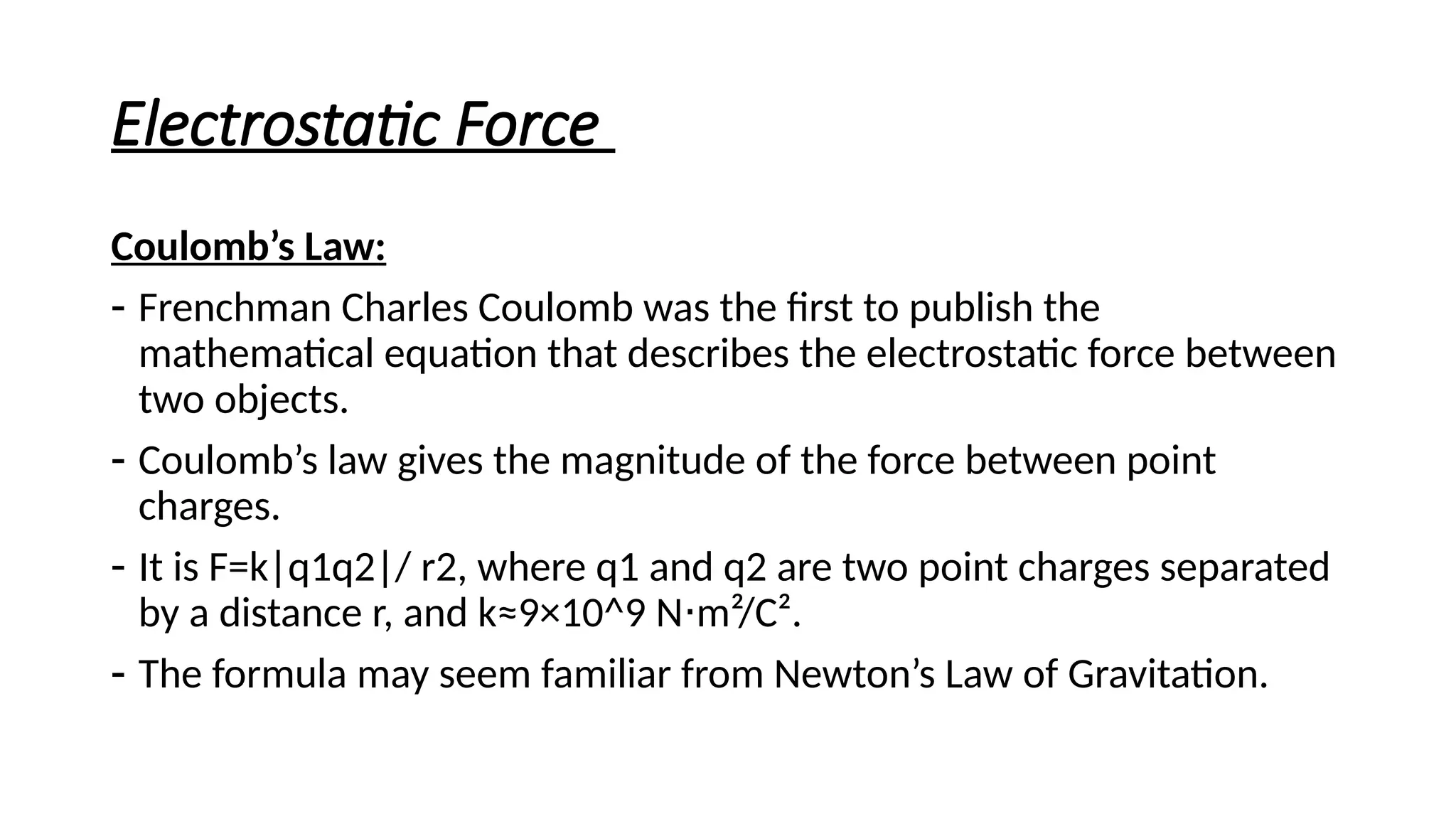 Electrostatic Force
Coulomb’s Law:
- Frenchman Charles Coulomb was the first to publish the
mathematical equation that describes the electrostatic force between
two objects.
- Coulomb’s law gives the magnitude of the force between point
charges.
- It is F=k|q1q2|/ r2, where q1 and q2 are two point charges separated
by a distance r, and k≈9×10^9 N m²/C².
⋅
- The formula may seem familiar from Newton’s Law of Gravitation.
 