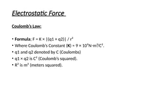Electrostatic Force
Coulomb’s Law:
• Formula; F = K × |(q1 × q2)| / r²
• Where Coulomb’s Constant (K) ≈ 9 × 10⁹N m²/C².
⋅
• q1 and q2 denoted by C (Coulombs)
• q1 × q2 is C² (Coulomb’s squared).
• R² is m² (meters squared).
 