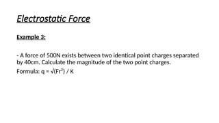 Electrostatic Force
Example 3:
- A force of 500N exists between two identical point charges separated
by 40cm. Calculate the magnitude of the two point charges.
Formula: q = √(Fr²) / K
 